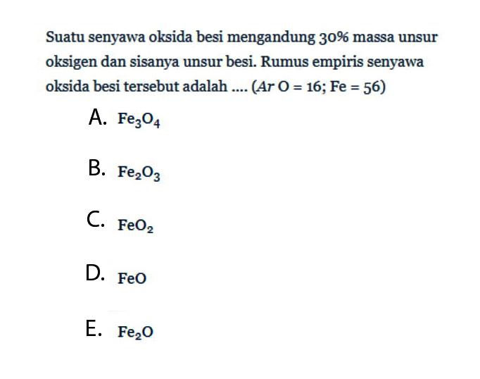 Suatu senyawa oksida besi mengandung 30% massa unsur oksigen dan sisanya unsur besi. Rumus empiris senyawa oksida besi tersebut adalah .... (Ar O=16; Fe=56) A. Fe3O4 B. Fe2O3 C. FeO2 D. FeO E. Fe2O