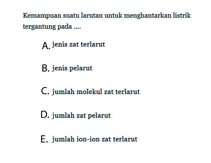 Kemampuan suatu larutan untuk menghantarkan listrik tergantung pada ....A. jenis zat terlarutB. jenis pelarutC. jumlah molekul zat terlarutD. jumlah zat pelarutE. jumlah ion-ion zat terlarut