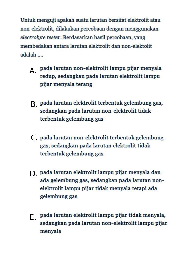 Untuk menguji apakah suatu larutan bersifat elektrolit atau non-elektrolit, dilakukan percobaan dengan menggunakan electrolyte tester. Berdasarkan hasil percobaan, yang membedakan antara larutan elektrolit dan non-elektolit adalah .... A. pada larutan non-elektrolit lampu pijar menyala redup, sedangkan pada larutan elektrolit lampu pijar menyala terang B. pada larutan elektrolit terbentuk gelembung gas, sedangkan pada larutan non-elektrolit tidak terbentuk gelembung gas C. pada larutan non-elektrolit terbentuk gelembung gas, sedangkan pada larutan elektrolit tidak terbentuk gelembung gas D. pada larutan elektrolit lampu pijar menyala dan ada gelembung gas, sedangkan pada larutan nonelektrolit lampu pijar tidak menyala tetapi ada gelembung gas E. pada larutan elektrolit lampu pijar tidak menyala, sedangkan pada larutan non-elektrolit lampu pijar menyala