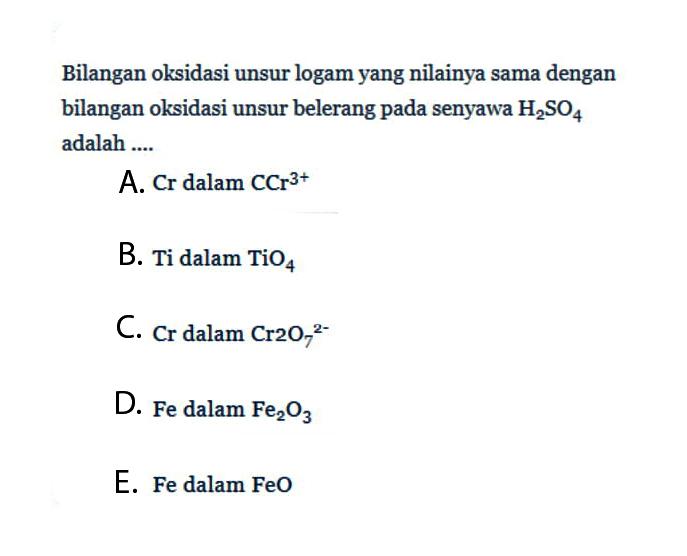 Bilangan oksidasi unsur logam yang nilainya sama dengan bilangan oksidasi unsur belerang pada senyawa H2SO4 adalah ....A. Cr dalam CCr^(3+) B. Ti dalam TiO4 C. Cr dalam Cr2O7^(2-) D. Fe dalam Fe2O3 E. Fe dalam FeO 