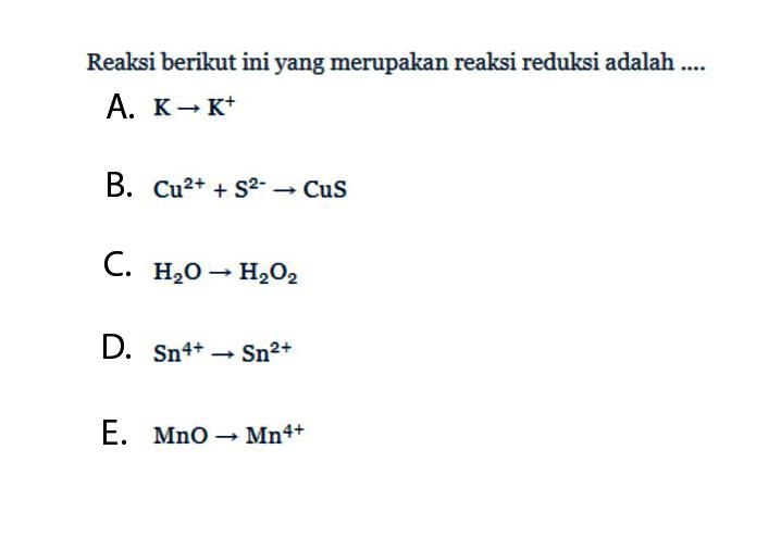 Reaksi berikut ini yang merupakan reaksi reduksi adalah ....A. K -> K^+ 
B. Cu^(2+) + S^(2-) -> CuS 
C. H2O -> H2O2 
D. Sn^(4+) -> Sn^(2+) 
E. MnO -> Mn^(4+) 