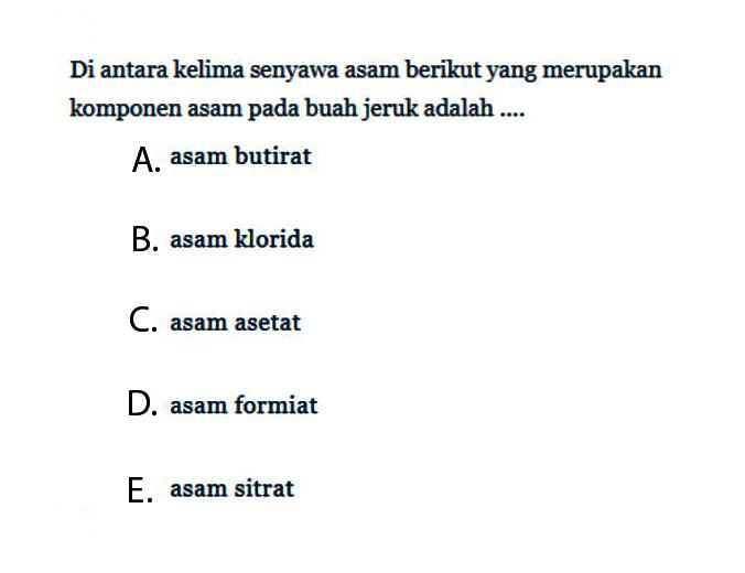 Di antara kelima senyawa asam berikut yang merupakan komponen asam pada buah jeruk adalah.... A. asam butirat B. asam klorida C. asam asetat D. asam formiat E. asam sitrat