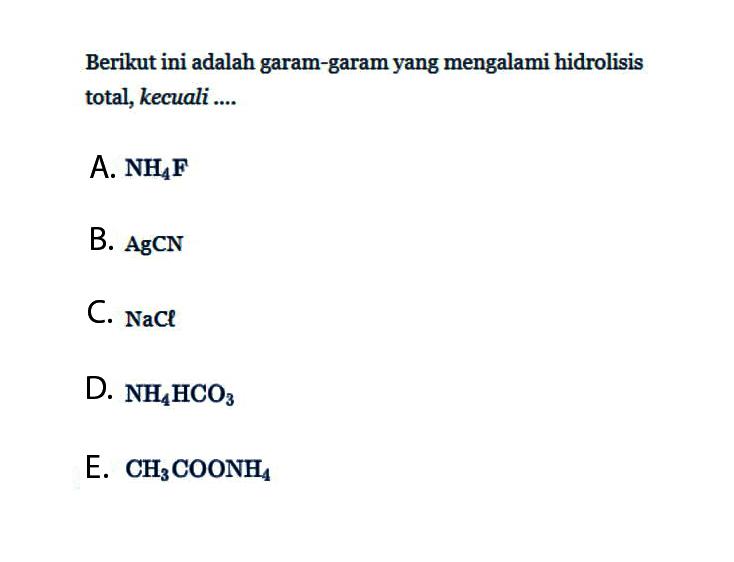 Berikut ini adalah garam-garam yang mengalami hidrolisis total, kecuali....A. NH4F B. AgCN C. NaCl D. NH4HCO3 E. CH3COONH4 