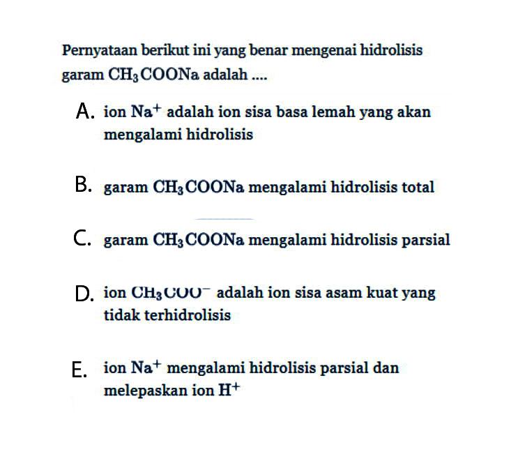 Pernyataan berikut ini yang benar mengenai hidrolisis garam CH3COONa adalah .... A. ion Na^+ adalah ion sisa basa lemah yang akan mengalami hidrolisis B. garam CH3 COONa mengalami hidrolisis total C. garam CH3 COONa mengalami hidrolisis parsial D. ion CH3COO^- adalah ion sisa asam kuat yang tidak terhidrolisis E. ion Na^+ mengalami hidrolisis parsial dan melepaskan ion H^+