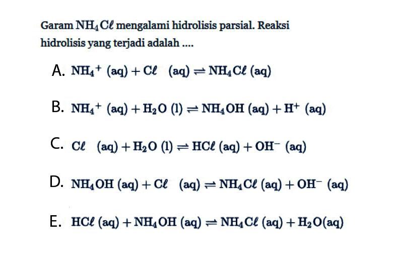 Garam NH4Cl mengalami hidrolisis parsial. Reaksi hidrolisis yang terjadi adalah .... A. NH4^+(aq) + Cl(aq) <=> NH4Cl(aq) B. NH4+(aq) + H2O(l) <=> NH4OH(aq) + H^+(aq) C. Cl(aq) + H2O(l) <=> HCl(aq) + OH^-(aq) D. NH4OH(aq) + Cl(aq) <=> NH4Cl(aq) + OH^-(aq) E. HCl(aq) + NH4OH(aq) <=> NH4Cl(aq) + H2O(aq)