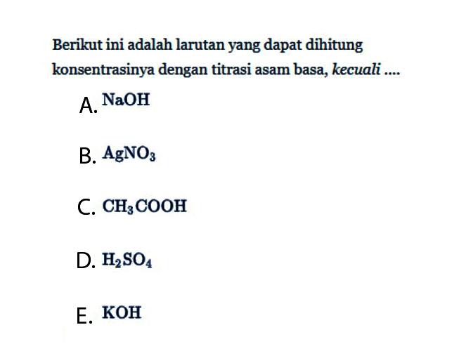 Berikut ini adalah larutan yang dapat dihitung konsentrasinya dengan titrasi asam basa, kecuali .... A. NaOH B. AgNO3 C. CH3COOH D. H2SO4 E. KOH