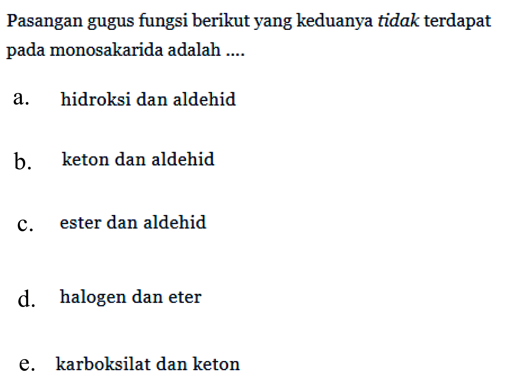 Pasangan gugus fungsi berikut yang keduanya tidak terdapat pada monosakarida adalah ....
a. hidroksi dan aldehid
b. keton dan aldehid
c. ester dan aldehid
d. halogen dan eter
e. karboksilat dan keton