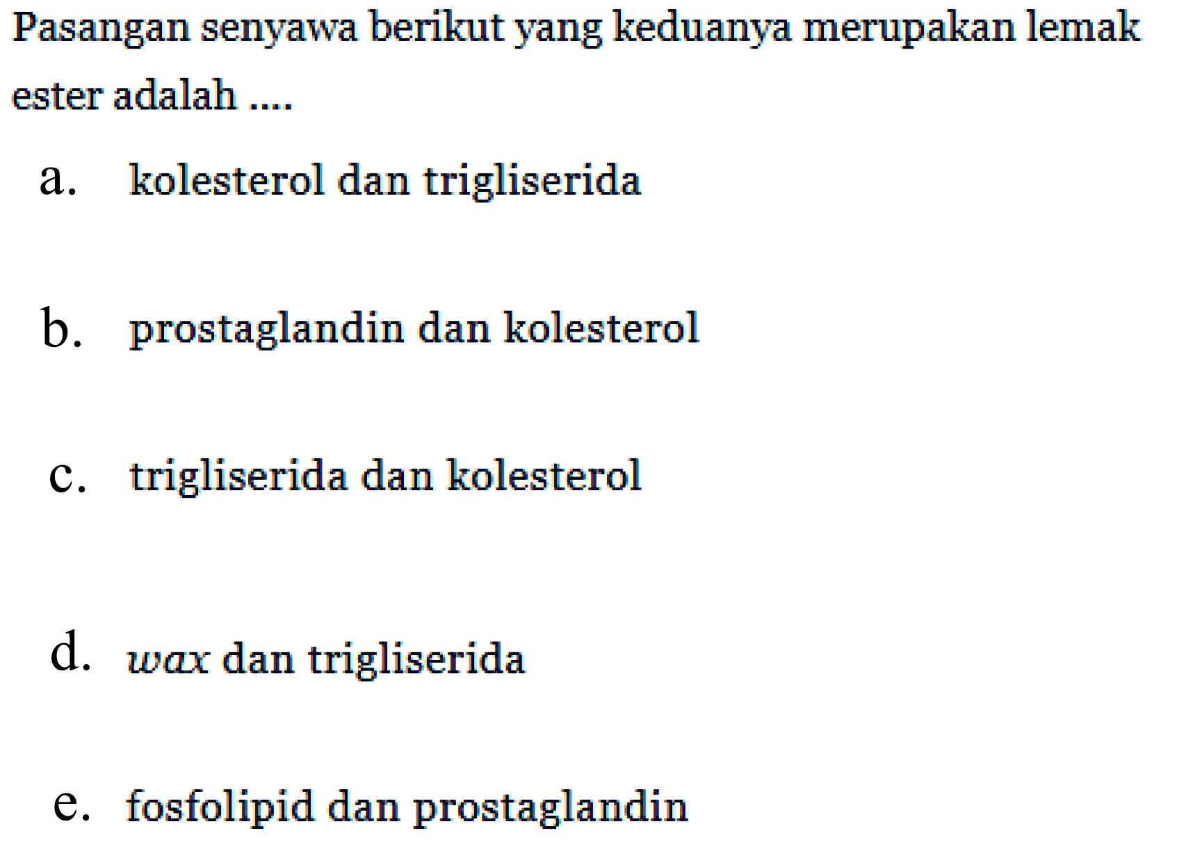 Pasangan senyawa berikut yang keduanya merupakan lemak ester adalah ....
a. kolesterol dan trigliserida
b. prostaglandin dan kolesterol
c. trigliserida dan kolesterol
d. wax dan trigliserida
e. fosfolipid dan prostaglandin