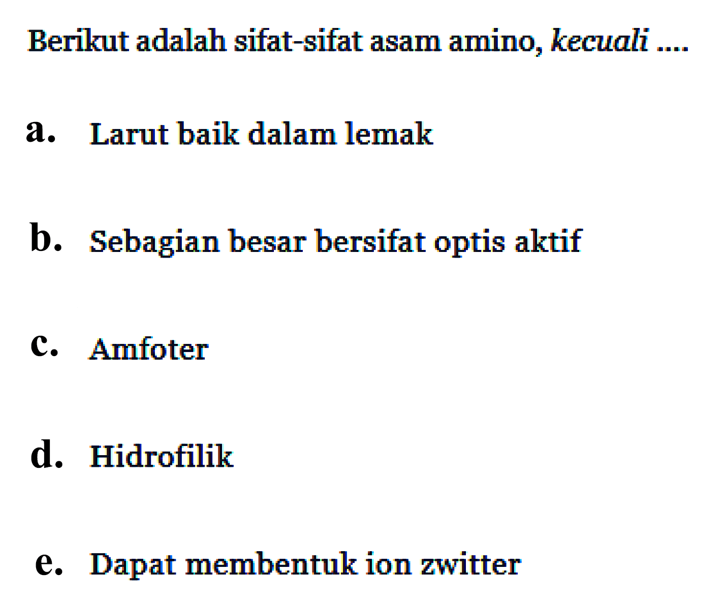 Berikut adalah sifat-sifat asam amino, kecuali ....
a. Larut baik dalam lemak
b. Sebagian besar bersifat optis aktif
c. Amfoter
d. Hidrofilik
e. Dapat membentuk ion zwitter