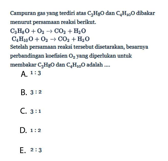 Campuran gas yang terdiri atas C3H8O dan C4H10O dibakar menurut persamaan reaksi berikut.C3H8O+O2->CO2+H2OC4H10O+O2->CO2+H2OSetelah persamaan reaksi tersebut disetarakan, besarnya perbandingan koefisien O2 yang diperlukan untuk membakar C3H8O dan C4H10O adalah....