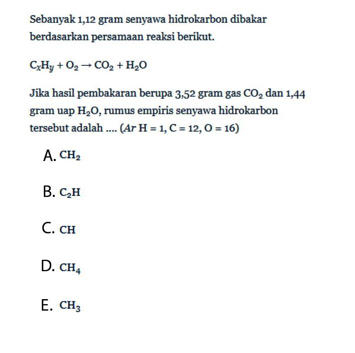 Sebanyak 1,12 gram senyawa hidrokarbon dibakar berdasarkan persamaan reaksi berikut.Cx Hy+O2 -> CO2+H2 OJika hasil pembakaran berupa 3,52 gram gas  CO2  dan 1,44 gram uap  H2 O , rumus empiris senyawa hidrokarbon tersebut adalah ....  (A r H=1, C=12, O=16) A.  CH2 B.  C2 H C.  CH D.  CH4 E.  CH3 