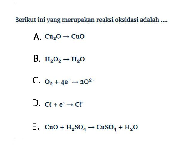 Berikut ini yang merupakan reaksi oksidasi adalah ....A. Cu2O->CuO B. H2O2->H2O C. O2+4e^- ->2O^2- D. Cl+e^- ->Cl^- E. CuO+H2SO4->CuSO4+H2O 