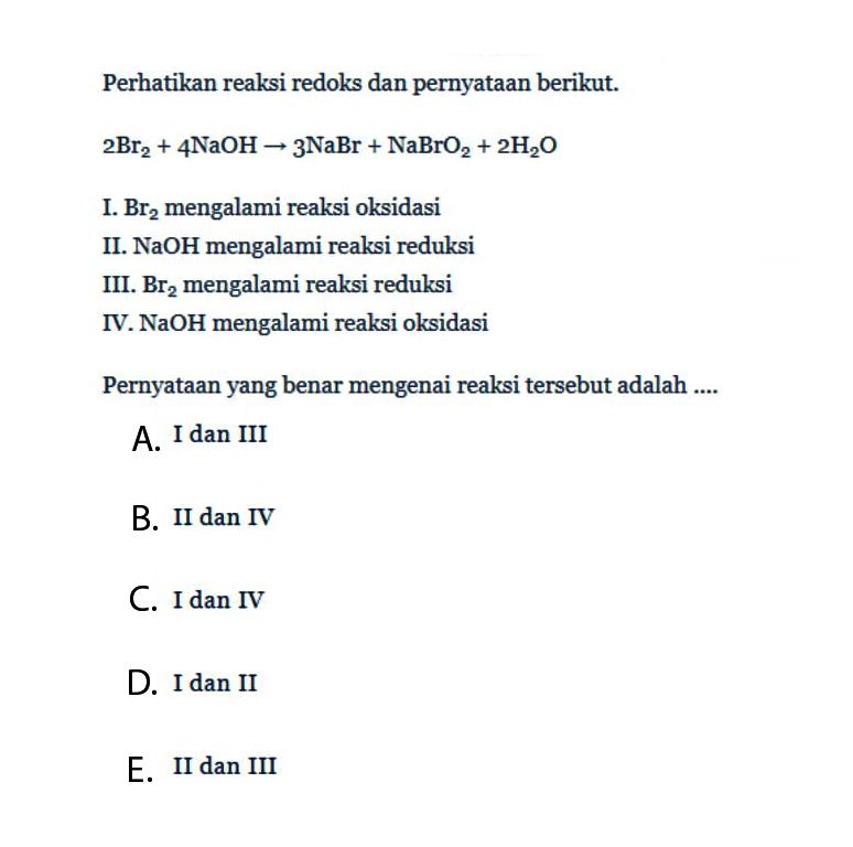 Perhatikan reaksi redoks dan pernyataan berikut.2Br2+4NaOH -> 3NaBr+NaBrO2+2H2OI. Br2 mengalami reaksi oksidasiII. NaOH mengalami reaksi reduksiIII. Br2 mengalami reaksi reduksiIV. NaOH mengalami reaksi oksidasiPernyataan yang benar mengenai reaksi tersebut adalah ....A. I dan IIIB. II dan IVC. I dan IVD. I dan IIE. II dan III