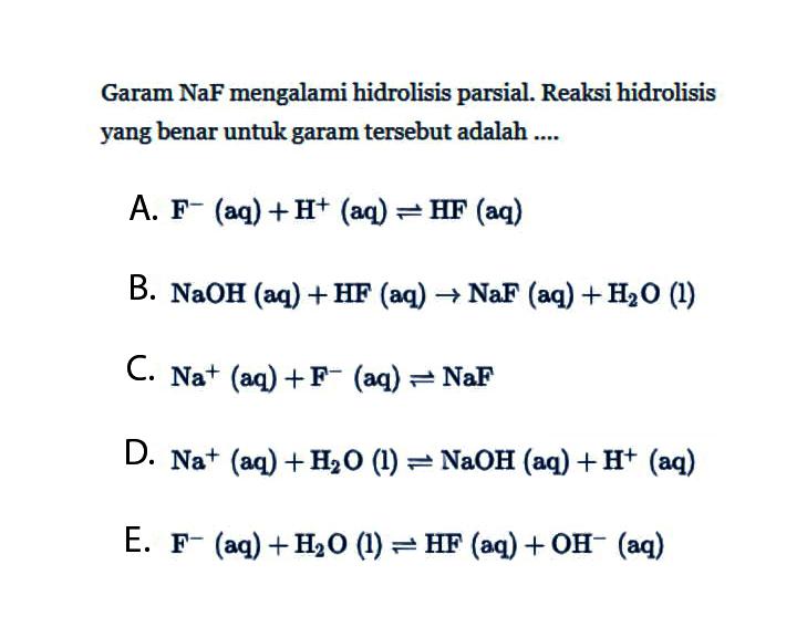 Garam NaF mengalami hidrolisis parsial. Reaksi hidrolisis yang benar untuk garam tersebut adalah ....A. F^-(aq)+H^+(aq)<=>HF(aq) B. NaOH(aq)+HF(aq)->NaF(aq)+H2O(l) C. Na^+(aq)+F^-(aq)<=>NaF D. Na^+(aq)+H2O(l)<=>NaOH(aq)+H^+(aq) E. F^-(aq)+H2O(l)<=>HF(aq)+OH^-(aq) 