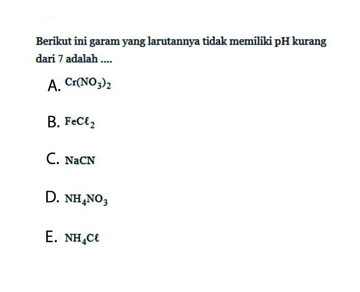 Berikut ini garam yang larutannya tidak memiliki pH kurang dari 7 adalah ....A.  Cr(NO3)2 B.  FeCl2 C.  NaCN D.  NH4NO3 E.  NH4Cl 