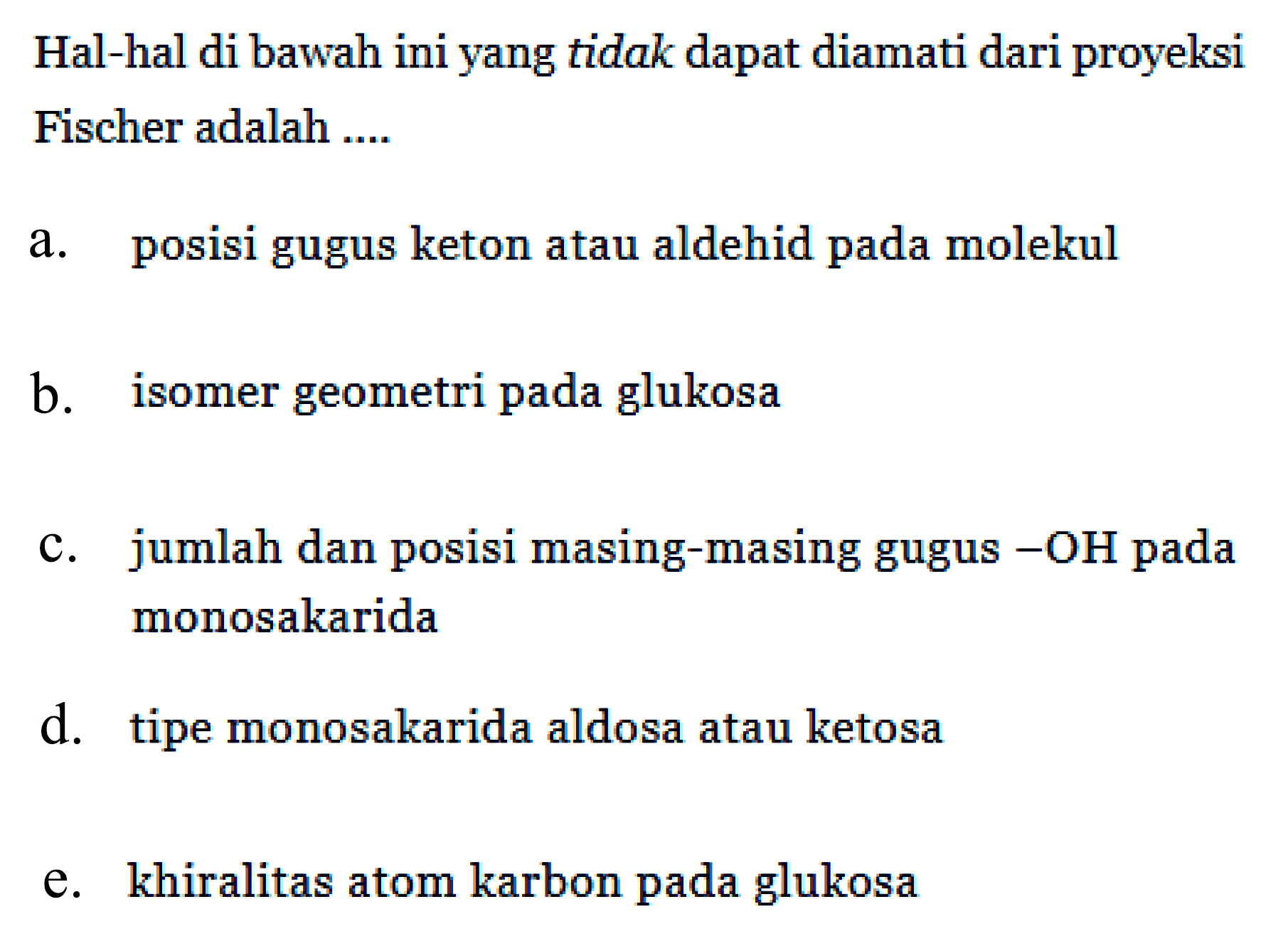 Hal-hal di bawah ini yang tidak dapat diamati dari proyeksi Fischer adalah ....
a. posisi gugus keton atau aldehid pada molekul
b. isomer geometri pada glukosa
c. jumlah dan posisi masing-masing gugus - OH pada monosakarida
d. tipe monosakarida aldosa atau ketosa
e. khiralitas atom karbon pada glukosa