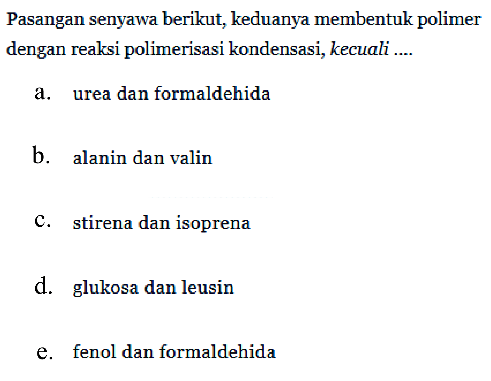 Pasangan senyawa berikut, keduanya membentuk polimer dengan reaksi polimerisasi kondensasi, kecuali .... 
a. urea dan formaldehida 
b. alanin dan valin 
c. stirena dan isoprena 
d. glukosa dan leusin 
e. fenol dan formaldehida