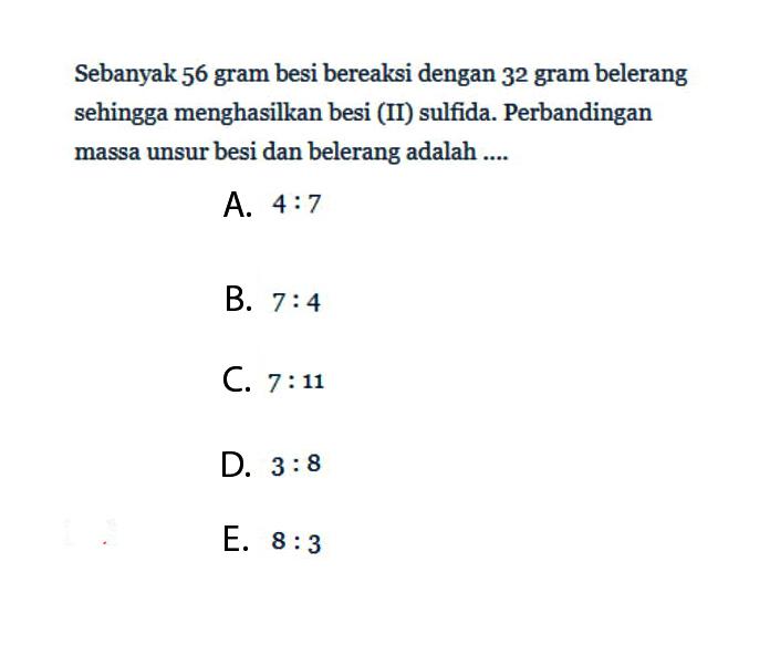 Sebanyak 56 gram besi bereaksi dengan 3^2  gram belerang sehingga menghasilkan besi (II) sulfida. Perbandingan massa unsur besi dan belerang adalah....