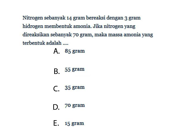 Nitrogen sebanyak 14 gram bereaksi dengan 3 gram hidrogen membentuk amonia. Jika nitrogen yang direaksikan sebanyak 70 gram, maka massa amonia yang terbentuk adalah ....