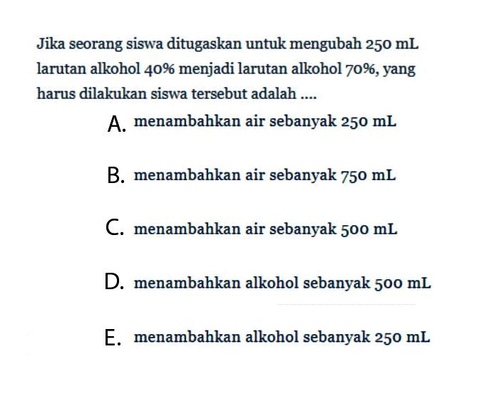 Jika seorang siswa ditugaskan untuk mengubah 250 mL larutan alkohol 40% menjadi larutan alkohol 70%, yang harus dilakukan siswa tersebut adalah ....