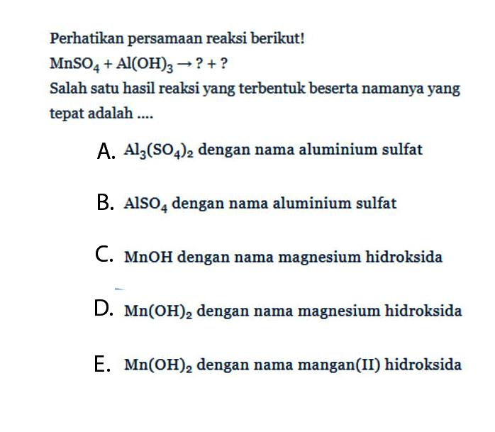 Perhatikan persamaan reaksi berikut!MnSO4+Al(OH)3 -> ?+?Salah satu hasil reaksi yang terbentuk beserta namanya yang tepat adalah ....A. Al3(SO4)2 dengan nama aluminium sulfatB. AlSO4 dengan nama aluminium sulfatC. MnOH dengan nama magnesium hidroksidaD. Mn(OH)2 dengan nama magnesium hidroksidaE. Mn(OH)2 dengan nama mangan(II) hidroksida