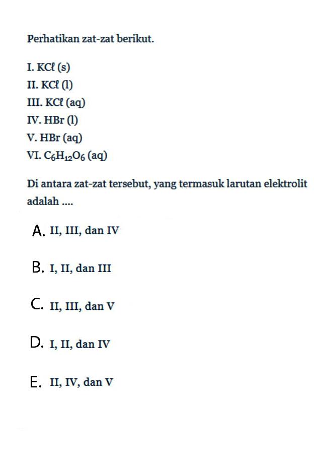 Perhatikan zat-zat berikut.I. KCl(s) II. KCl(1)III. KCl(aq) IV. HBr(l)V. HBr(aq)VI. C6H12O6(aq)Di antara zat-zat tersebut, yang termasuk larutan elektrolit adalah....