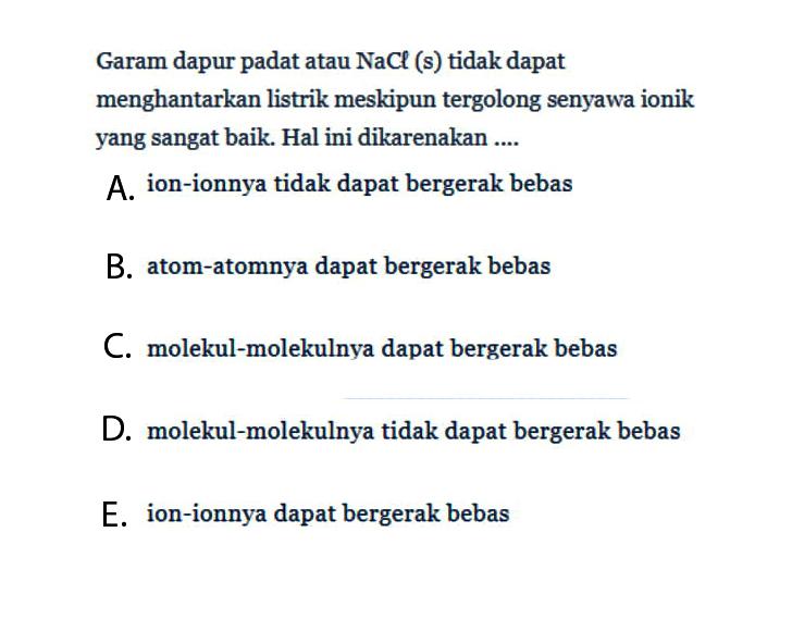 Garam dapur padat atau NaCl (s) tidak dapat menghantarkan listrik meskipun tergolong senyawa ionik yang sangat baik. Hal ini dikarenakan ....A. ion-ionnya tidak dapat bergerak bebasB. atom-atomnya dapat bergerak bebasC. molekul-molekulnya dapat bergerak bebasD. molekul-molekulnya tidak dapat bergerak bebasE. ion-ionnya dapat bergerak bebas