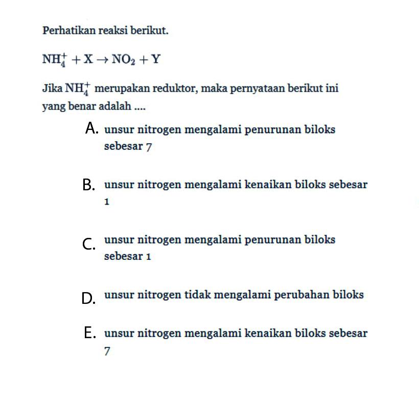 Perhatikan reaksi berikut. 
NH4^+ + X -> NO2 + Y Jika NH4^+ merupakan reduktor, maka pernyataan berikut ini yang benar adalah 
A. unsur nitrogen mengalami penurunan biloks sebesar 7 
B. unsur nitrogen mengalami kenaikan biloks sebesar 1 
C. unsur nitrogen mengalami penurunan biloks sebesar 1 
D. unsur nitrogen tidak mengalami perubahan biloks 
E. unsur nitrogen mengalami kenaikan biloks sebesar 7