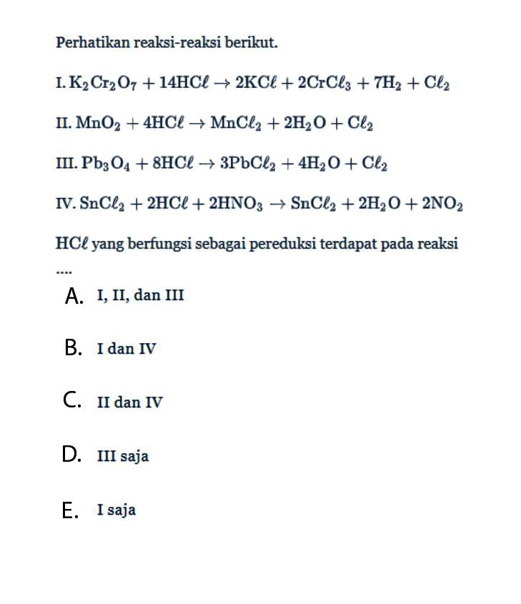 Perhatikan reaksi-reaksi berikut. I. K2Cr2O7 + 14 HCl -> 2 KCl + 2 CrCl3 + 7 H2 + Cl2 II. MnO2 + 4 HCl -> MnCl2 + 2 H2O + Cl2 III. Pb3O4 + 8 HCl -> 3 PbCl2 + 4 H2O + Cl2 IV. SnCl2 + 2 HCl + 2 HNO3 -> SnCl2 + 2 H2O + 2 NO2 HCl yang berfungsi sebagai pereduksi terdapat pada reaksi A. I,II, dan III B. I dan IV C. II dan IV D. III saja E. I saja