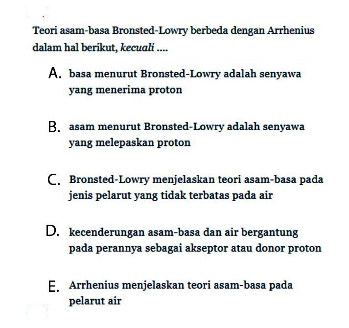 Teori asam-basa Bronsted-Lowry berbeda dengan Arrhenius dalam hal berikut, kecuali....A. basa menurut Bronsted-Lowry adalah senyawa yang menerima protonB. asam menurut Bronsted-Lowry adalah senyawa yang melepaskan protonC. Bronsted-Lowry menjelaskan teori asam-basa pada jenis pelarut yang tidak terbatas pada airD. kecenderungan asam-basa dan air bergantung pada perannya sebagai akseptor atau donor protonE. Arrhenius menjelaskan teori asam-basa pada pelarut air