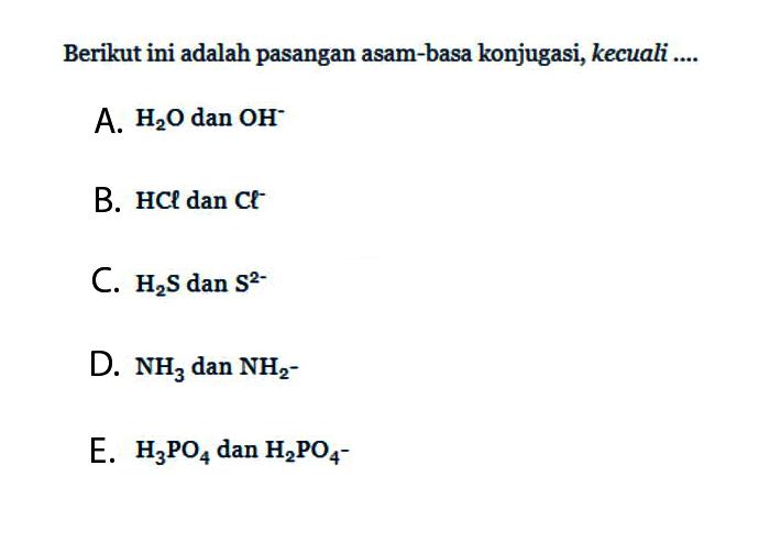 Berikut ini adalah pasangan asam-basa konjugasi, kecuali .... A. H2O dan OH^- B. HCl dan Cl^- C. H2S dan S^2- D. NH3 dan NH2- E. H3PO4 dan H2PO4^-