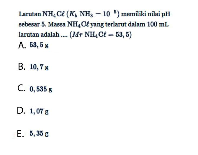 Larutan  NH4Cl(Kb NH3=10^5)  memiliki nilai pH sebesar 5. Massa  NH4Cl yang terlarut dalam  100 mL  larutan adalah ....  (Mr NH4Cl=53,5) 