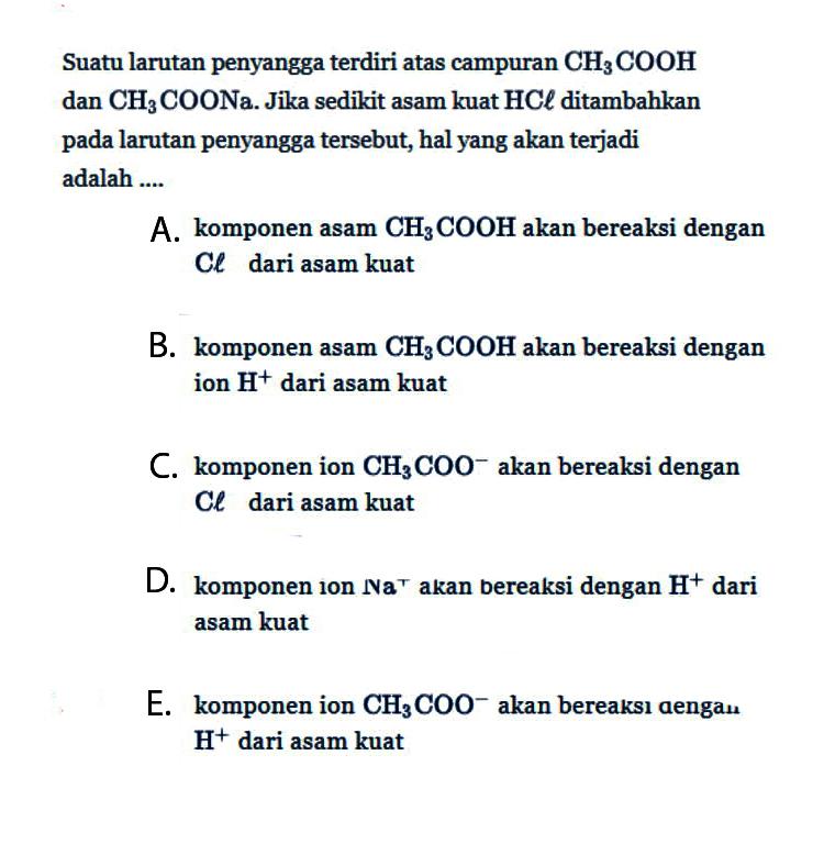 Suatu larutan penyangga terdiri atas campuran CH3COOH dan CH3COONa. Jika sedikit asam kuat HCl ditambahkan pada larutan penyangga tersebut, hal yang akan terjadi adalah A. komponen asam CH3COOH akan bereaksi dengan Cl dari asam kuat B. komponen asam CH3COOH akan bereaksi dengan ion H^+ dari asam kuat C. komponen ion CH3COO^- akan bereaksi dengan Cl dari asam kuat D. komponen ion Na^+ akan bereaksi dengan H^+ dari asam kuat E. komponen ion CH3COO^- akan bereaksi dengan H^+ dari asam kuat