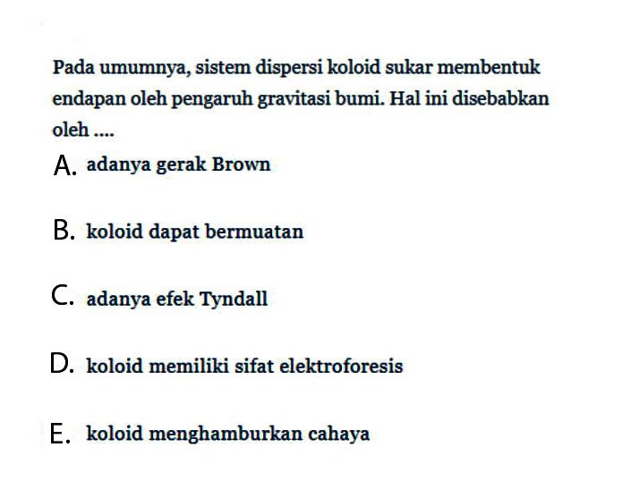 Pada umumnya, sistem dispersi koloid sukar membentuk endapan oleh pengaruh gravitasi bumi. Hal ini disebabkan oleh ....A. adanya gerak BrownB. koloid dapat bermuatanC. adanya efek TyndallD. koloid memiliki sifat elektroforesisE. koloid menghamburkan cahaya