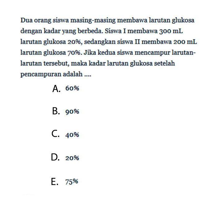 Dua orang siswa masing-masing membawa larutan glukosa dengan kadar yang berbeda. Siswa I membawa  300 mL  larutan glukosa 20%, sedangkan siswa II membawa  200 mL  larutan glukosa 70%. Jika kedua siswa mencampur larutanlarutan tersebut, maka kadar larutan glukosa setelah pencampuran adalah ....