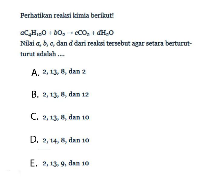 Perhatikan reaksi kimia berikut!  a C4 H10 O+b O2 -> c CO2+d H2 O  Nilai  a, b, c , dan  d  dari reaksi tersebut agar setara berturut-turut adalah ....A.  2,13,8 , dan 2B.  2,13,8 , dan 12C.  2,13,8 , dan 10D.  2,14,8 , dan 10E.  2,13,9 , dan 10