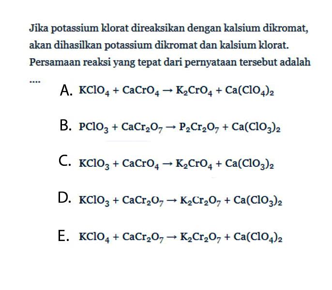 Jika potassium klorat direaksikan dengan kalsium dikromat, akan dihasilkan potassium dikromat dan kalsium klorat. Persamaan reaksi yang tepat dari pernyataan tersebut adalah