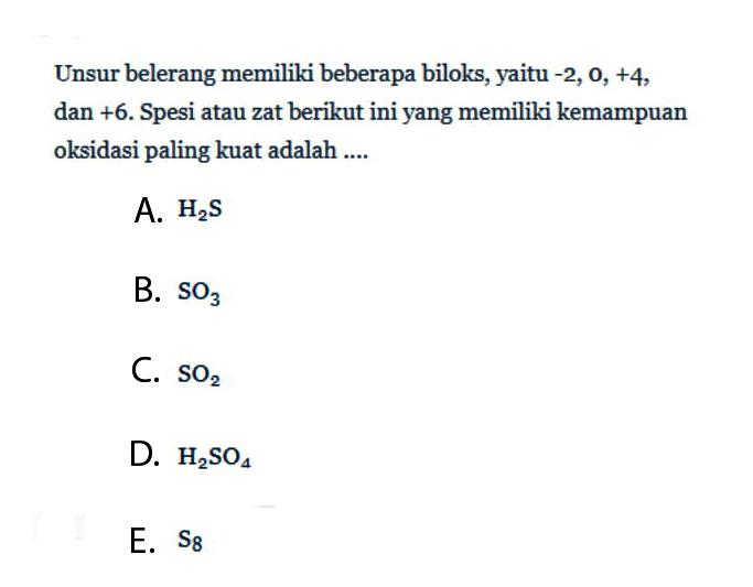 Unsur belerang memiliki beberapa biloks, yaitu -2, 0, +4, dan +6. Spesi atau zat berikut ini yang memiliki kemampuan oksidasi paling kuat adalah .... 
A. H2S 
B. SO3 
C. SO2 
D. H2SO4 
E. S8