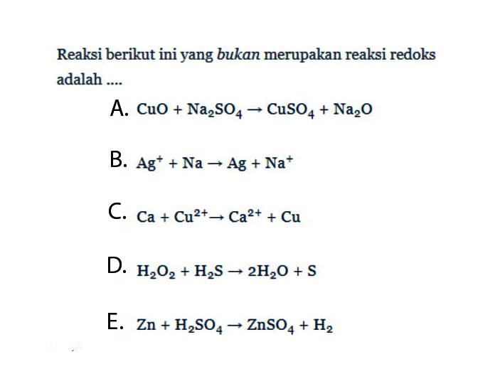 Reaksi berikut ini yang bukan merupakan reaksi redoks adalah ....A. CuO+Na2SO4->CuSO4+Na2O B. Ag^+ +Na->Ag+Na^+ C. Ca+Cu^2+->Ca^2+ +Cu D. H2O2+H2S->2H2O+S E. Zn+H2SO4->ZnSO4+H2 