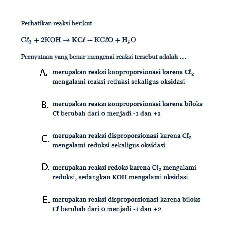 Perhatikan reaksi berikut.Cl2+2 KOH -> KCl+KClO+H2OPernyataan yang benar mengenai reaksi tersebut adalah ....A. merupakan reaksi konproporsionasi karena Cl2 mengalami reaksi reduksi sekaligus oksidasiB. merupakan reaksı konproporsionasi karena biloks Cl berubah dari 0 menjadi -1 dan +1 C. merupakan reaksi disproporsionasi karena Cl2 mengalami reduksi sekaligus oksidasiD. merupakan reaksi redoks karena Cl2 mengalami reduksi, sedangkan KOH mengalami oksidasiE. merupakan reaksi disproporsionasi karena biloks Cl berubah dari 0 menjadi  -1  dan  +2 