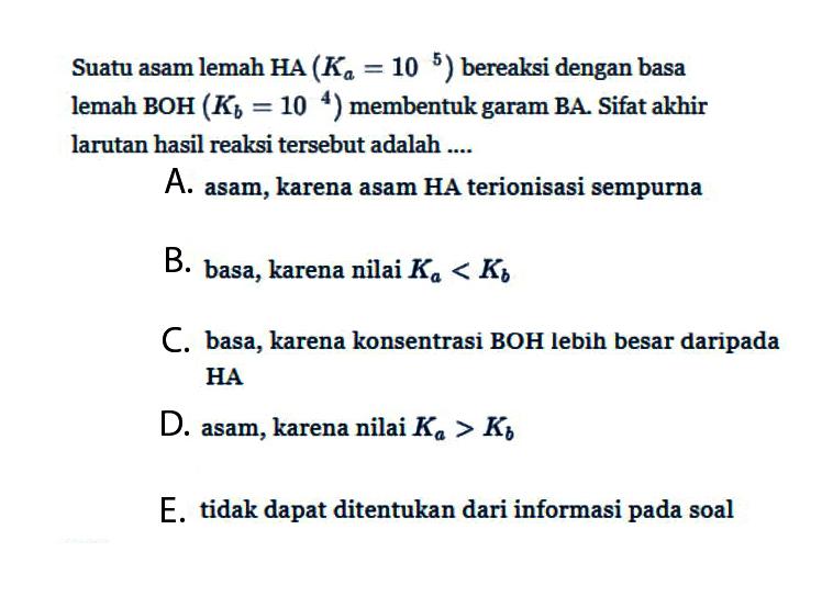 Suatu asam lemah HA(Ka=10^5) bereaksi dengan basa lemah BOH(Kb=10^4) membentuk garam BA. Sifat akhir larutan hasil reaksi tersebut adalah....