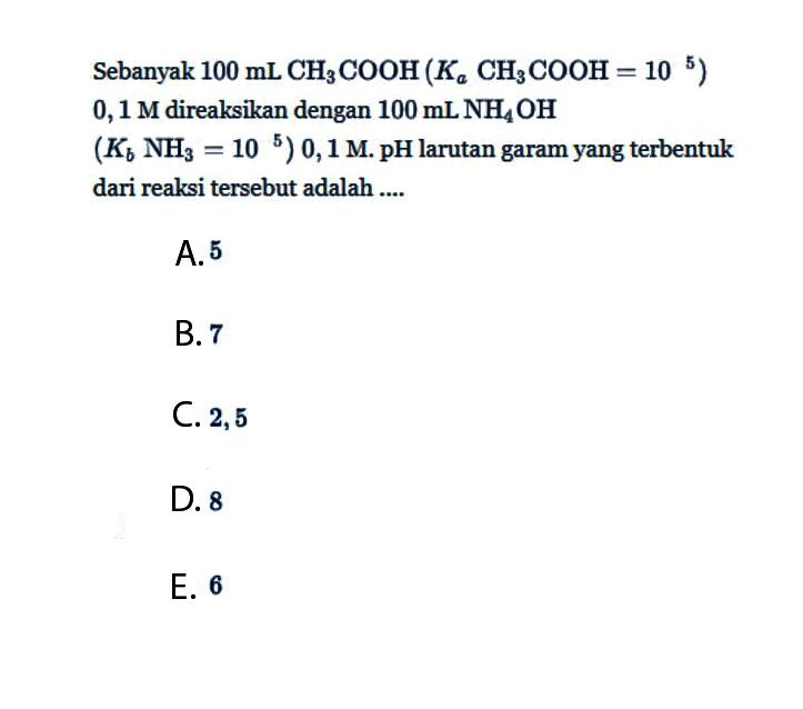 Sebanyak 100 mL CH3COOH(Ka CH3COOH=10^5) 0,1 M direaksikan dengan 100 mL NH4OH (Kb NH3=10^5) 0,1 M. pH larutan garam yang terbentuk dari reaksi tersebut adalah ....