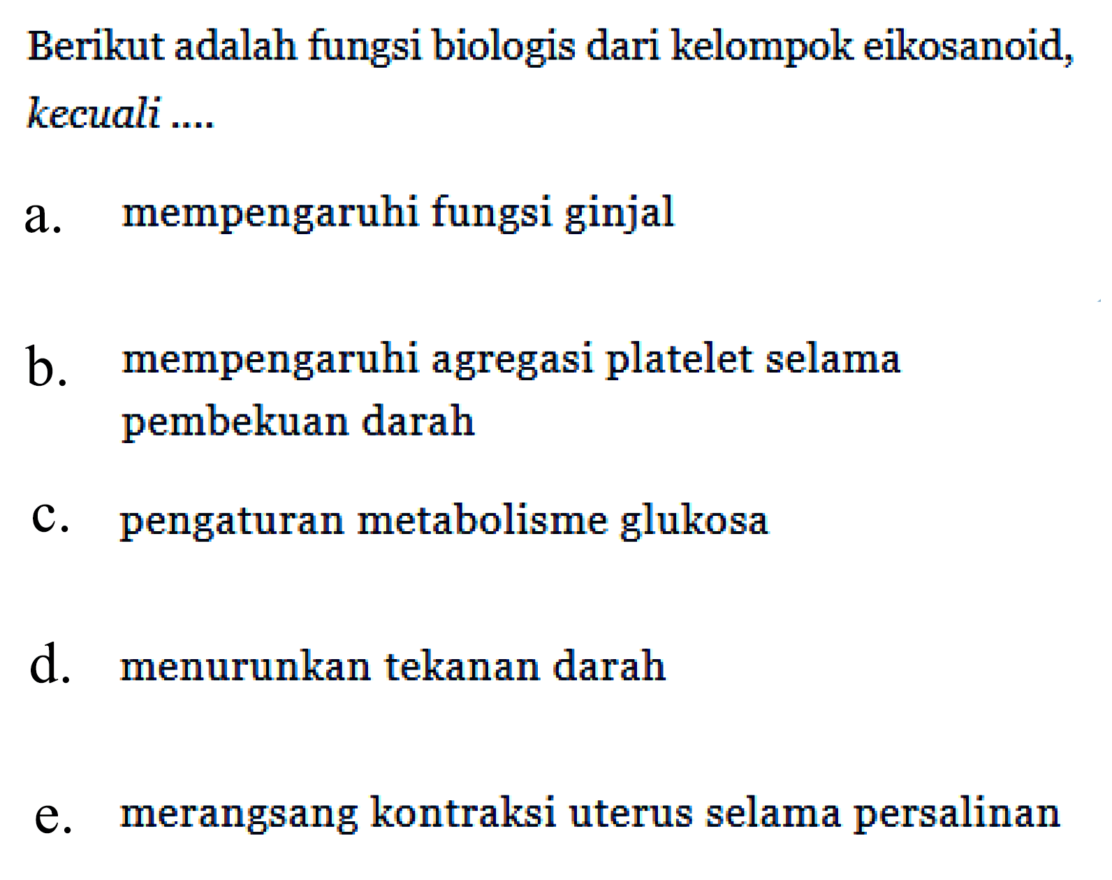 Berikut adalah fungsi biologis dari kelompok eikosanoid, kecuali ....
a. mempengaruhi fungsi ginjal
b. mempengaruhi agregasi platelet selama pembekuan darah
c. pengaturan metabolisme glukosa
d. menurunkan tekanan darah
e. merangsang kontraksi uterus selama persalinan