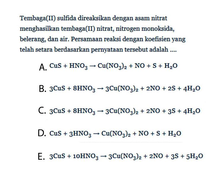 Tembaga(II) sulfida direaksikan dengan asam nitrat menghasilkan tembaga(II) nitrat, nitrogen monoksida, belerang, dan air. Persamaan reaksi dengan koefisien yang telah setara berdasarkan pernyataan tersebut adalah ....A.  CuS+HNO3 -> Cu(NO3)2+NO+S+H2 O B.  3 CuS+8 HNO3 -> 3 Cu(NO3)2+2 NO+2 S+4 H2 O C.  3 CuS+8 HNO3 -> 3 Cu(NO3)2+2 NO+3 S+4 H2 O D.  CuS+3 HNO3 -> Cu(NO3)2+NO+S+H2 O E.  3 CuS+10 HNO3 -> 3 Cu(NO3)2+2 NO+3 S+5 H2 O 