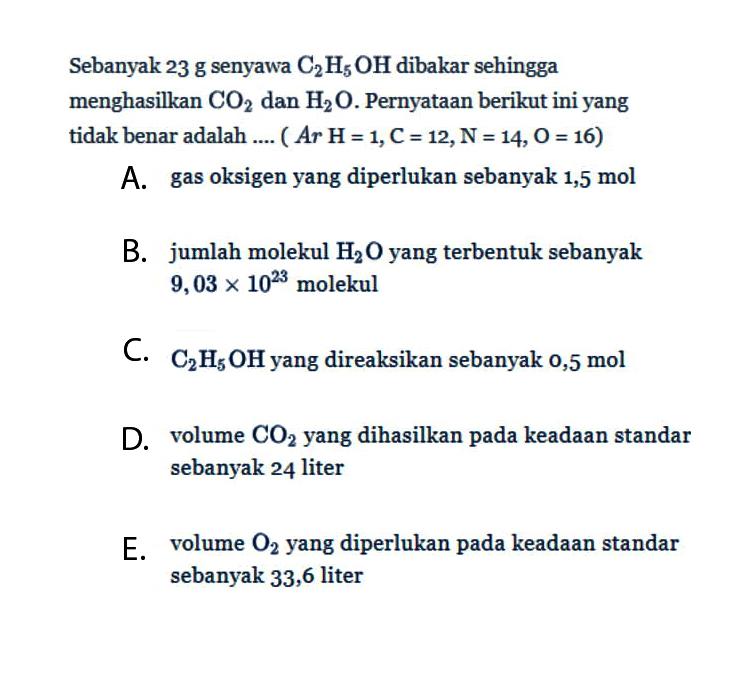 Sebanyak 23 g senyawa C2H5OH dibakar sehingga menghasilkan CO2 dan H2O. Pernyataan berikut ini yang tidak benar adalah .... (Ar H=1, C=12, N=14, O=16) A. gas oksigen yang diperlukan sebanyak 1,5 mol B. jumlah molekul H2O yang terbentuk sebanyak 9,03 x 10^23 molekul C. C2H5OH yang direaksikan sebanyak 0,5 mol D. volume CO2 yang dihasilkan pada keadaan standar sebanyak 24 liter E. volume O2 yang diperlukan pada keadaan standar sebanyak 33,6 liter