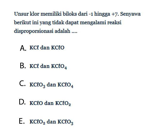 Unsur klor memiliki biloks dari -1 hingga +7. Senyawa berikut ini yang tidak dapat mengalami reaksi disproporsionasi adalah .... A. KCl dan KClO B. KCl dan KClO4 C. KClO3 dan KClO4 D. KClO dan KClO2 E. KClO2 dan KClO3 