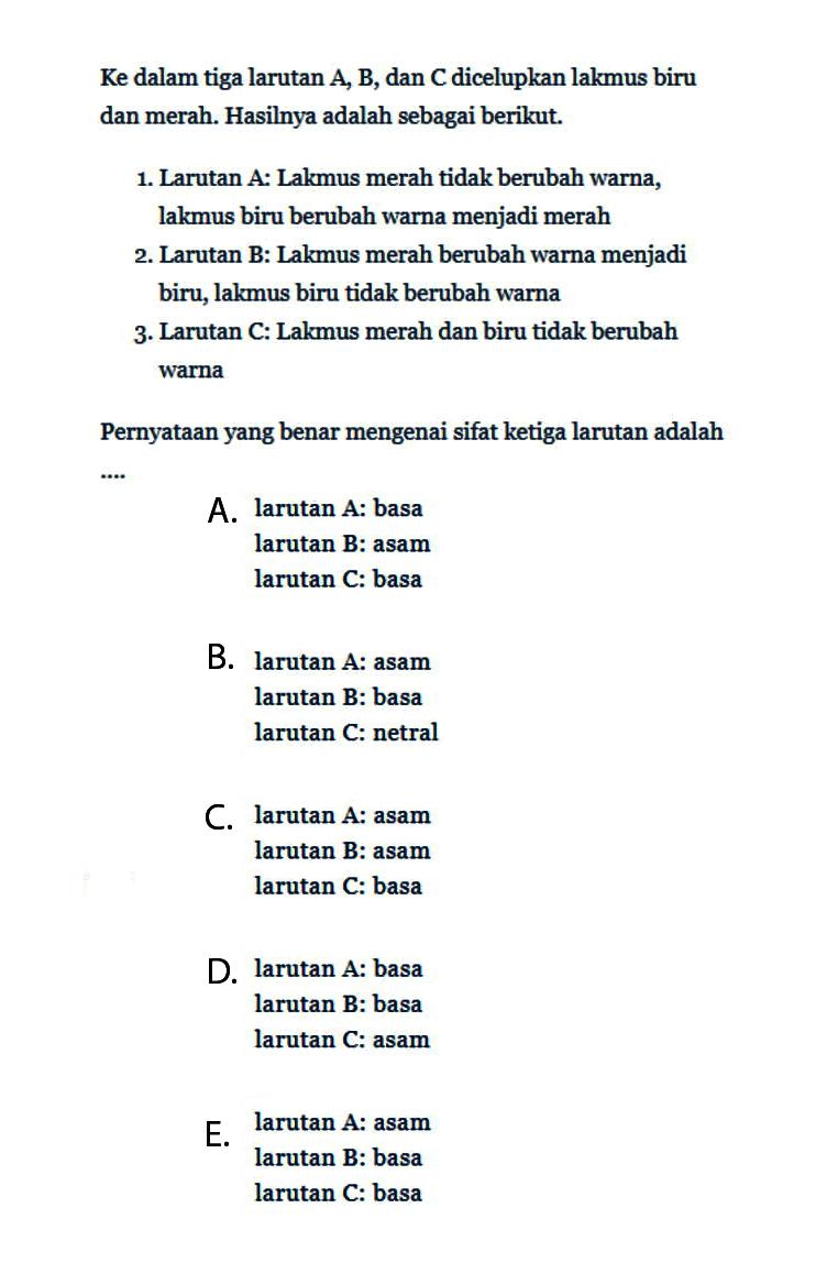 Ke dalam tiga larutan A, B, dan C dicelupkan lakmus biru dan merah. Hasilnya adalah sebagai berikut. 1. Larutan A: Lakmus merah tidak berubah warna, lakmus biru berubah warna menjadi merah 2. Larutan B: Lakmus merah berubah warna menjadi biru, lakmus biru tidak berubah warna 3. Larutan C: Lakmus merah dan biru tidak berubah warna Pernyataan yang benar mengenai sifat ketiga larutan adalah 