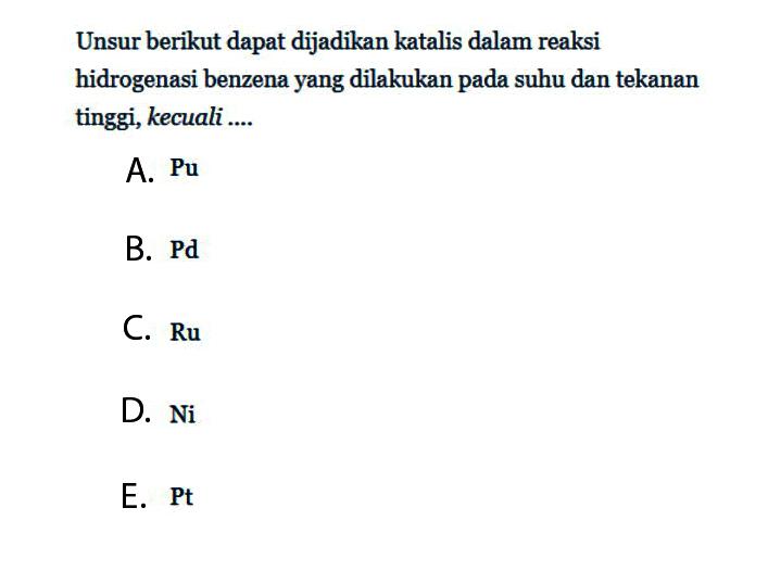 Unsur berikut dapat dijadikan katalis dalam reaksi hidrogenasi benzena yang dilakukan pada suhu dan tekanan tinggi, kecuali....
A. Pu 
B. Pd
C. Ru 
D. Ni 
E. Pt