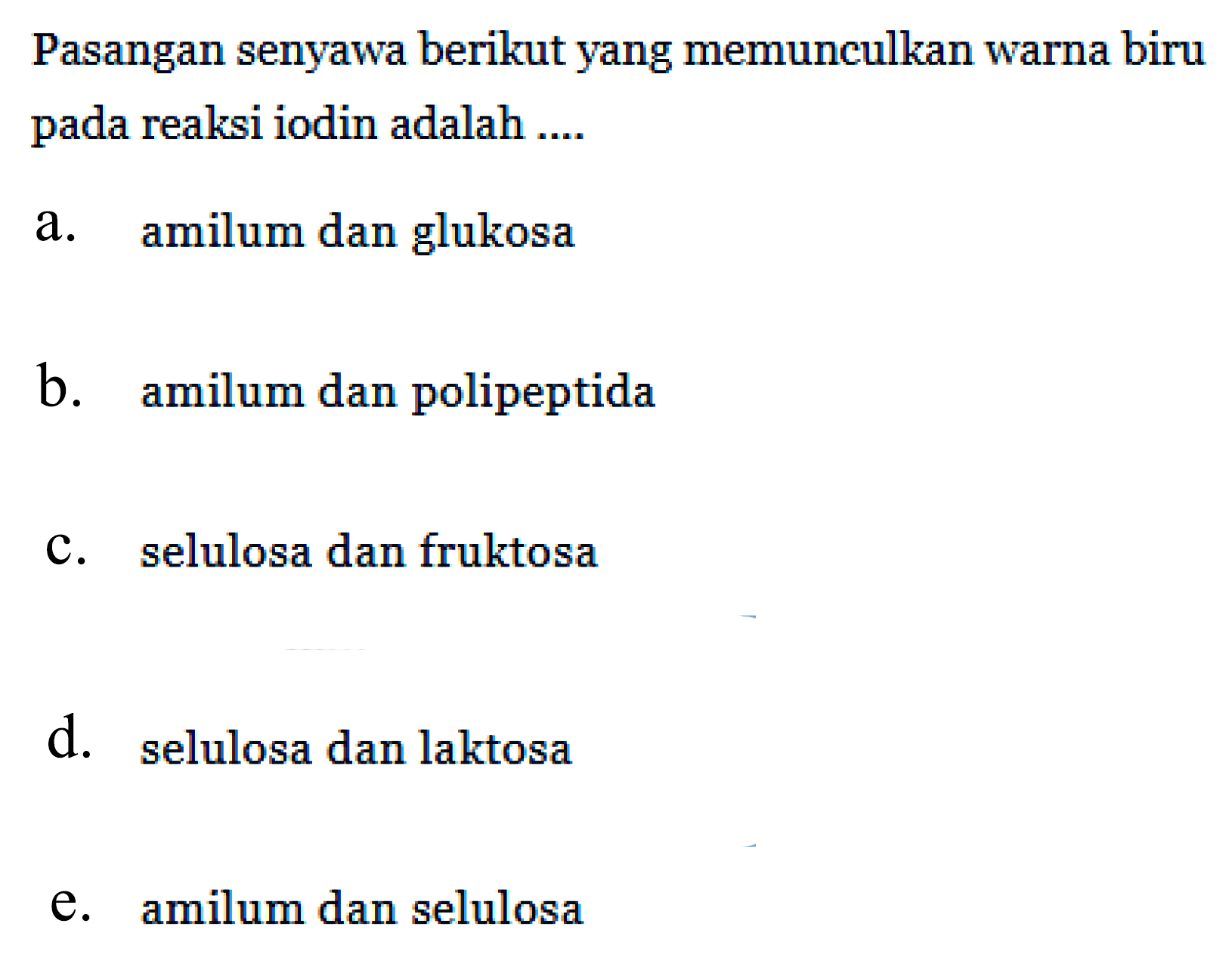 Pasangan senyawa berikut yang memunculkan warna biru pada reaksi iodin adalah ....
a. amilum dan glukosa
b. amilum dan polipeptida
c. selulosa dan fruktosa
d. selulosa dan laktosa
e. amilum dan selulosa