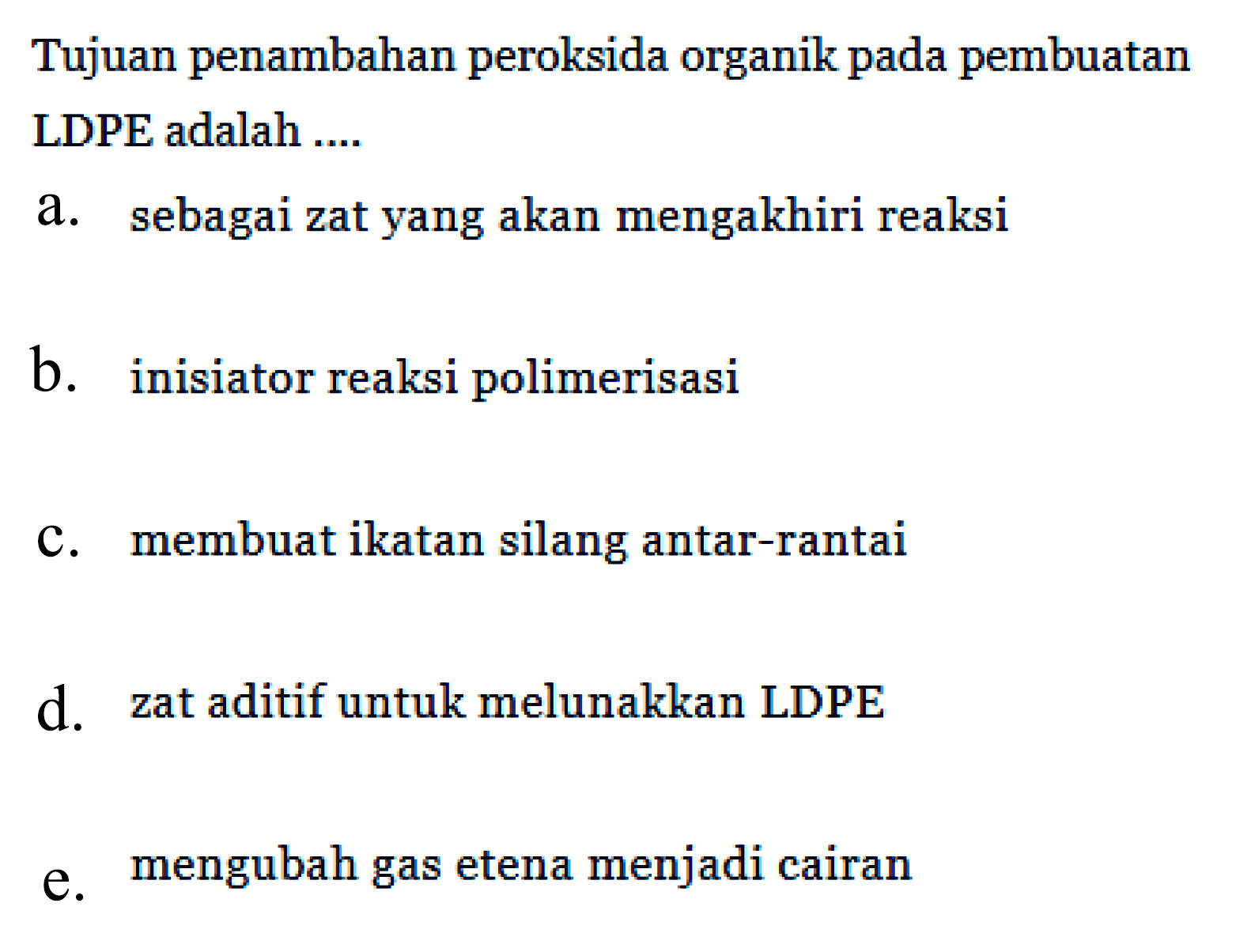 Tujuan penambahan peroksida organik pada pembuatan LDPE adalah ...
a. sebagai zat yang akan mengakhiri reaksi
b. inisiator reaksi polimerisasi
c. membuat ikatan silang antar-rantai
d. zat aditif untuk melunakkan LDPE
e. mengubah gas etena menjadi cairan